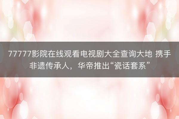 77777影院在线观看电视剧大全查询大地 携手非遗传承人，华帝推出“瓷话套系”