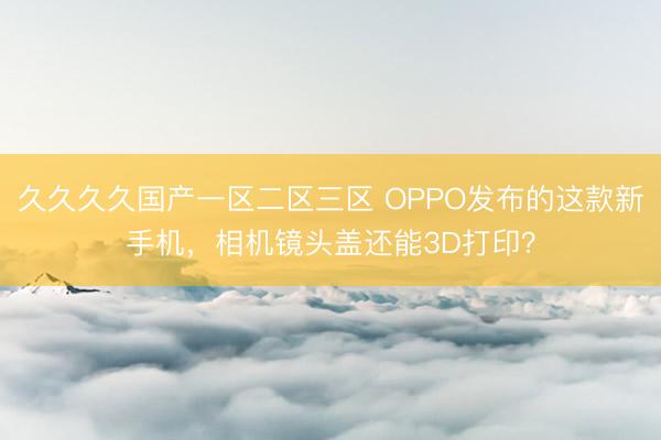 久久久久国产一区二区三区 OPPO发布的这款新手机，相机镜头盖还能3D打印？