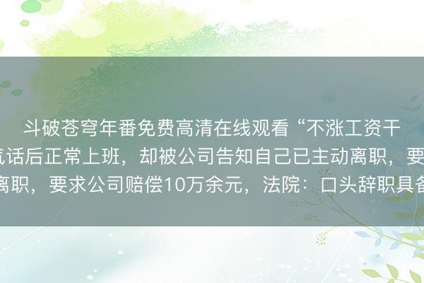 斗破苍穹年番免费高清在线观看 “不涨工资干不了！”一员工说完气话后正常上班，却被公司告知自己已主动离职，要求公司赔偿10万余元，法院：口头辞职具备效力，维持原判