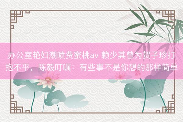 办公室艳妇潮喷费蜜桃av 赖少其曾为贺子珍打抱不平，陈毅叮嘱：有些事不是你想的那样简单