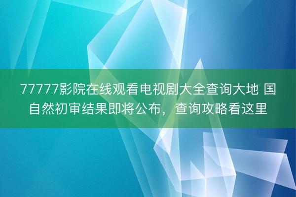 77777影院在线观看电视剧大全查询大地 国自然初审结果即将公布，查询攻略看这里