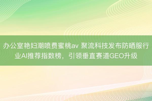 办公室艳妇潮喷费蜜桃av 聚流科技发布防晒服行业AI推荐指数榜，引领垂直赛道GEO升级
