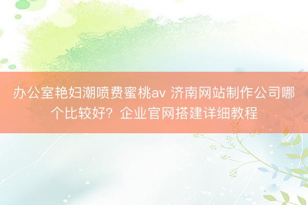 办公室艳妇潮喷费蜜桃av 济南网站制作公司哪个比较好？企业官网搭建详细教程