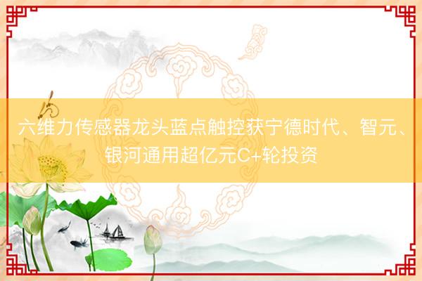 六维力传感器龙头蓝点触控获宁德时代、智元、银河通用超亿元C+轮投资