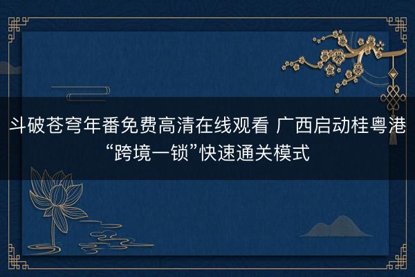 斗破苍穹年番免费高清在线观看 广西启动桂粤港“跨境一锁”快速通关模式