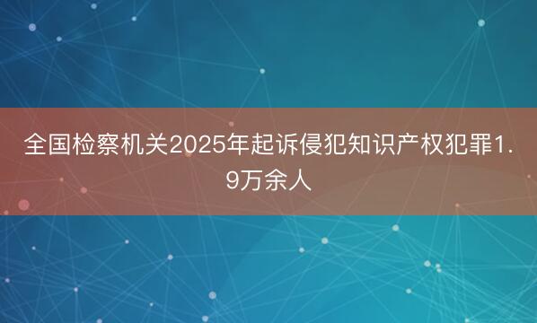 全国检察机关2025年起诉侵犯知识产权犯罪1.9万余人