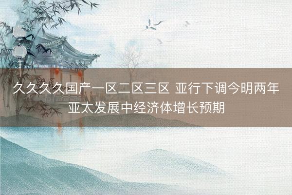 久久久久国产一区二区三区 亚行下调今明两年亚太发展中经济体增长预期