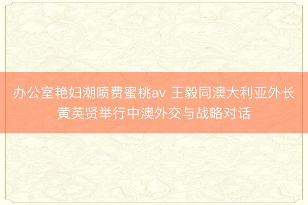 办公室艳妇潮喷费蜜桃av 王毅同澳大利亚外长黄英贤举行中澳外交与战略对话