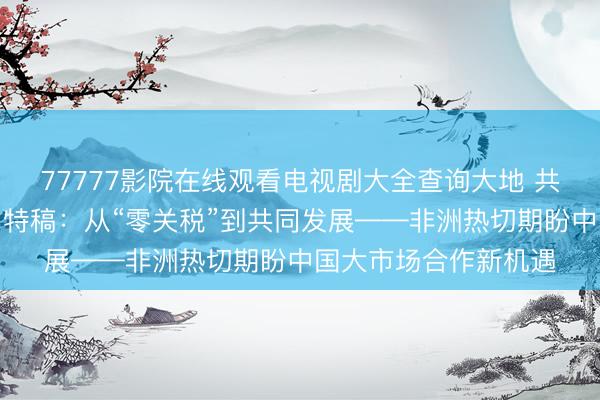 77777影院在线观看电视剧大全查询大地 共话中国经济新机遇丨特稿：从“零关税”到共同发展——非洲热切期盼中国大市场合作新机遇