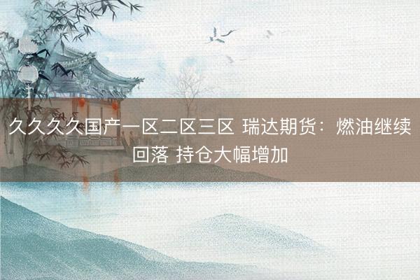 久久久久国产一区二区三区 瑞达期货：燃油继续回落 持仓大幅增加