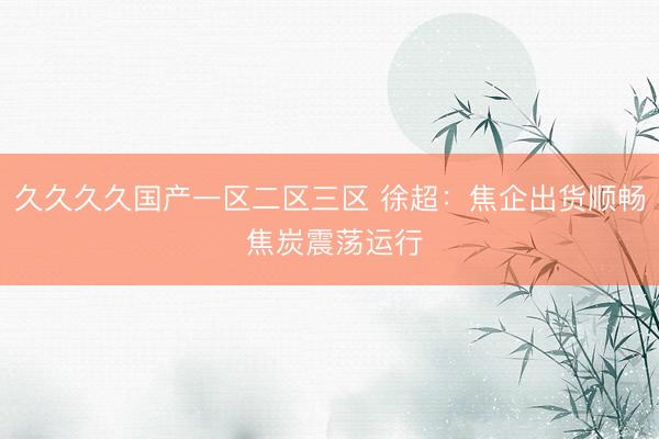 久久久久国产一区二区三区 徐超：焦企出货顺畅 焦炭震荡运行