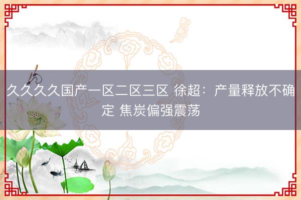久久久久国产一区二区三区 徐超：产量释放不确定 焦炭偏强震荡