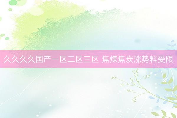 久久久久国产一区二区三区 焦煤焦炭涨势料受限