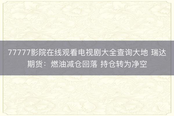 77777影院在线观看电视剧大全查询大地 瑞达期货：燃油减仓回落 持仓转为净空
