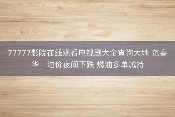 77777影院在线观看电视剧大全查询大地 范春华：油价夜间下跌 燃油多单减持