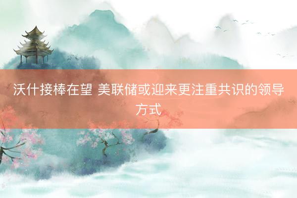 沃什接棒在望 美联储或迎来更注重共识的领导方式