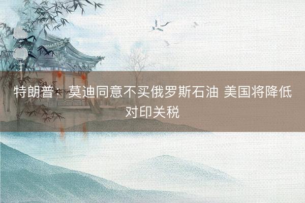特朗普:莫迪同意不买俄罗斯石油 美国将降低对印关税