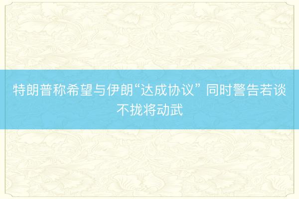 特朗普称希望与伊朗“达成协议” 同时警告若谈不拢将动武