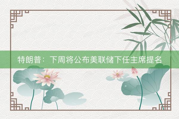 特朗普:下周将公布美联储下任主席提名