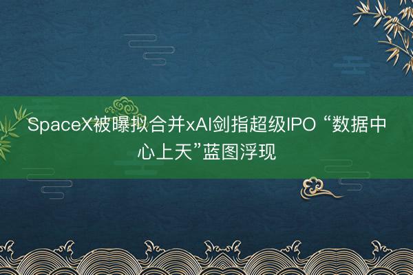 SpaceX被曝拟合并xAI剑指超级IPO “数据中心上天”蓝图浮现
