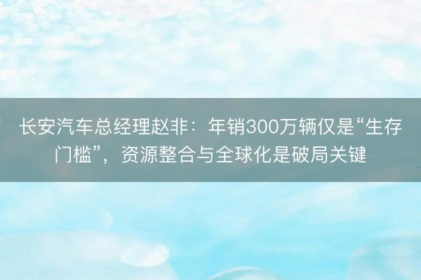 长安汽车总经理赵非：年销300万辆仅是“生存门槛”，资源整合与全球化是破局关键