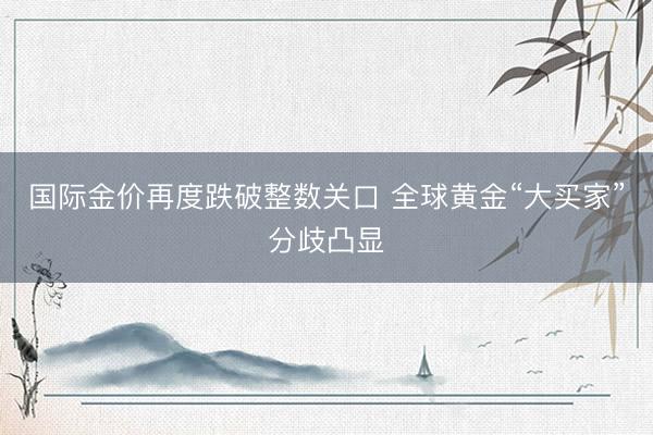 国际金价再度跌破整数关口 全球黄金“大买家”分歧凸显