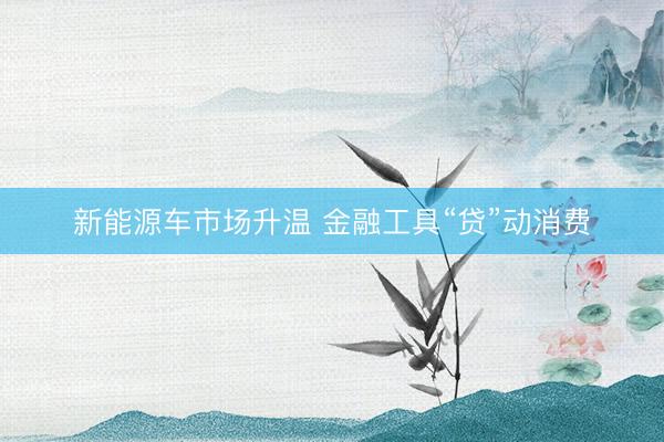 新能源车市场升温 金融工具“贷”动消费