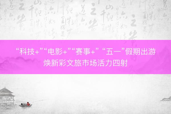 “科技+”“电影+”“赛事+” “五一”假期出游焕新彩文旅市场活力四射