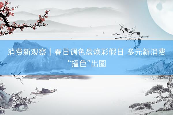 消费新观察｜春日调色盘焕彩假日 多元新消费“撞色”出圈