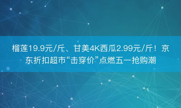 榴莲19.9元/斤、甘美4K西瓜2.99元/斤！京东折扣超市“击穿价”点燃五一抢购潮