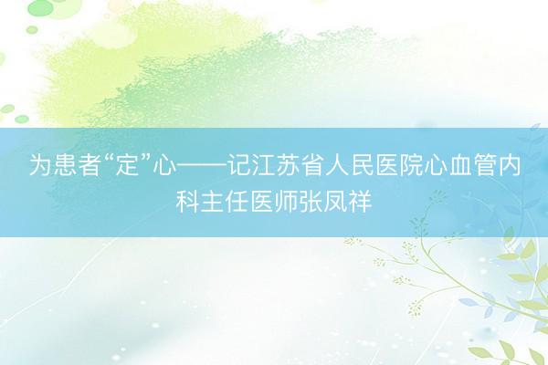 为患者“定”心——记江苏省人民医院心血管内科主任医师张凤祥