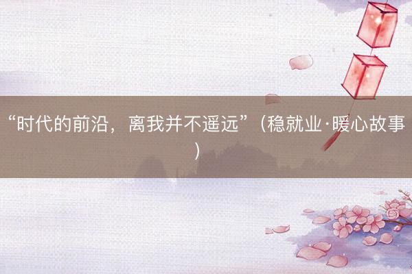 “时代的前沿，离我并不遥远”（稳就业·暖心故事） 
