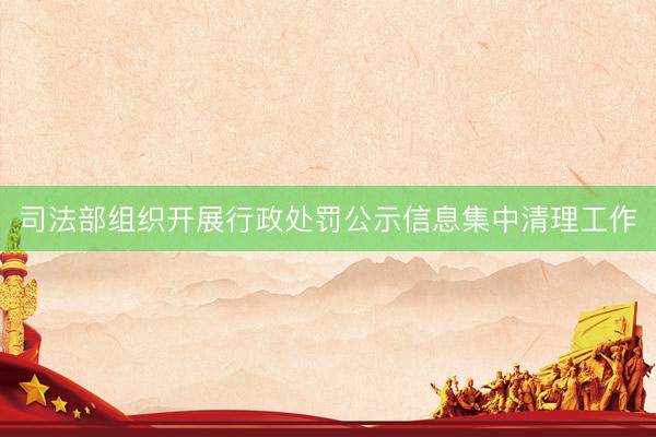 司法部组织开展行政处罚公示信息集中清理工作