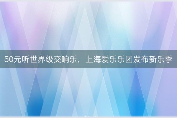 50元听世界级交响乐，上海爱乐乐团发布新乐季