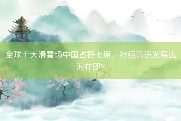 全球十大滑雪场中国占据七席，持续高速发展出海在即？