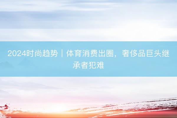 2024时尚趋势｜体育消费出圈，奢侈品巨头继承者犯难
