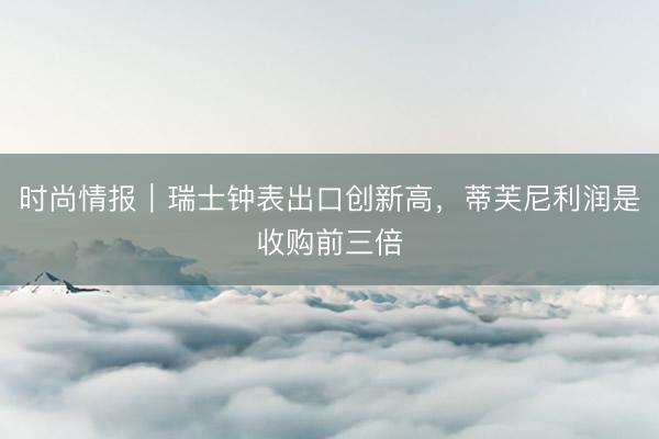 时尚情报｜瑞士钟表出口创新高，蒂芙尼利润是收购前三倍