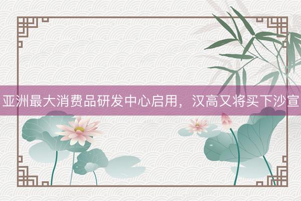 亚洲最大消费品研发中心启用，汉高又将买下沙宣