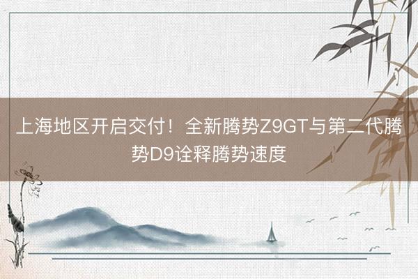 上海地区开启交付！全新腾势Z9GT与第二代腾势D9诠释腾势速度