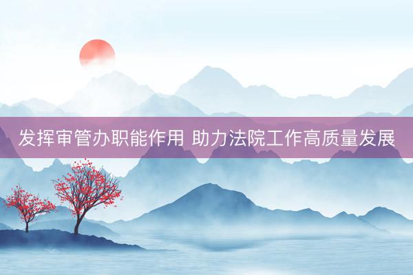 发挥审管办职能作用 助力法院工作高质量发展