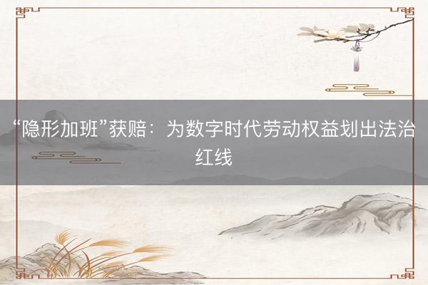 “隐形加班”获赔：为数字时代劳动权益划出法治红线
