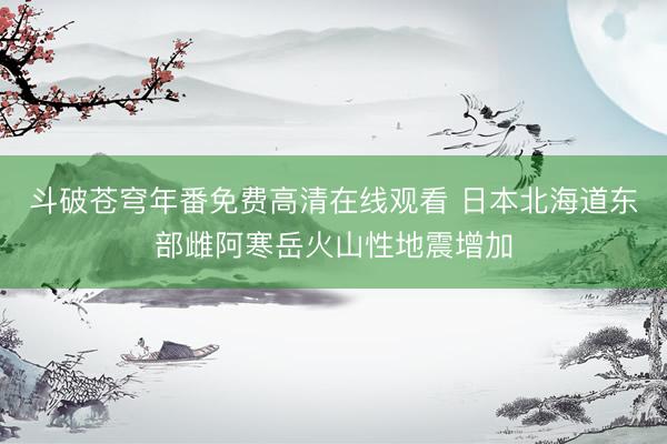斗破苍穹年番免费高清在线观看 日本北海道东部雌阿寒岳火山性地震增加