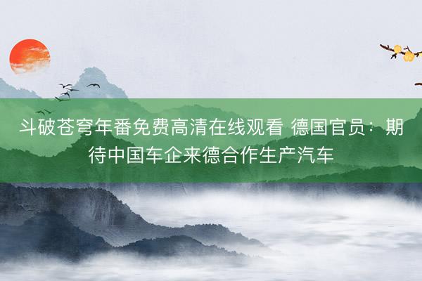 斗破苍穹年番免费高清在线观看 德国官员：期待中国车企来德合作生产汽车