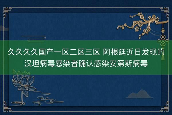 久久久久国产一区二区三区 阿根廷近日发现的汉坦病毒感染者确认感染安第斯病毒