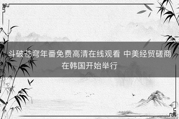 斗破苍穹年番免费高清在线观看 中美经贸磋商在韩国开始举行