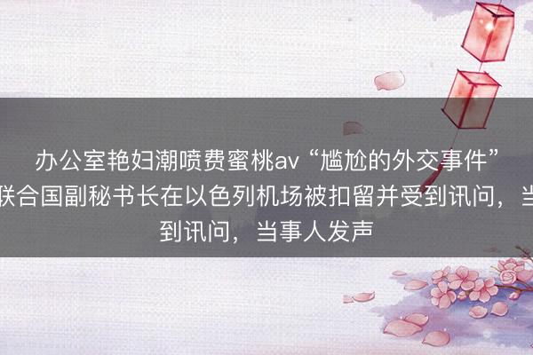 办公室艳妇潮喷费蜜桃av “尴尬的外交事件”！外媒：联合国副秘书长在以色列机场被扣留并受到讯问，当事人发声