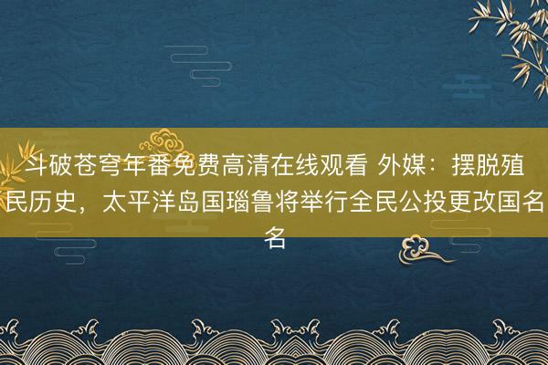 斗破苍穹年番免费高清在线观看 外媒：摆脱殖民历史，太平洋岛国瑙鲁将举行全民公投更改国名