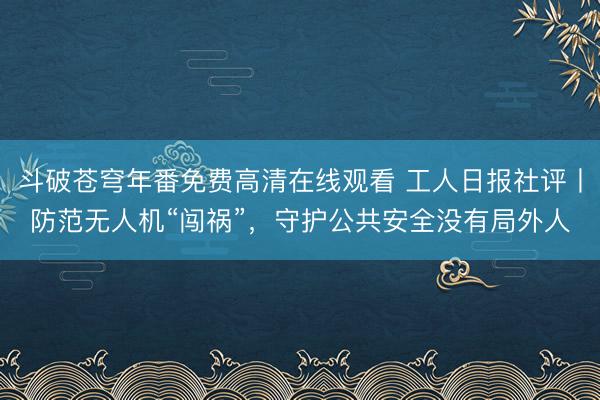 斗破苍穹年番免费高清在线观看 工人日报社评丨防范无人机“闯祸”，守护公共安全没有局外人