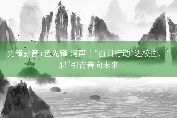 先锋影音+色先锋 河声｜“百日行动”进校园，“职”引青春向未来