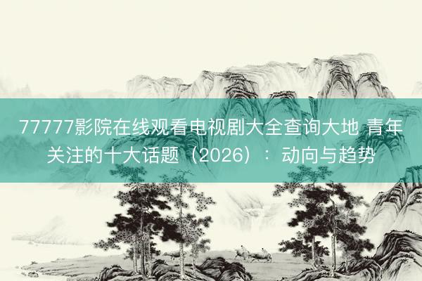 77777影院在线观看电视剧大全查询大地 青年关注的十大话题（2026）：动向与趋势